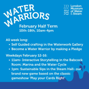 Light blue background with dark blue water graphic at bottom. Text: Water Warriors February Half Term 10th-18th, 10am-4pm All week long: -Self Guided crafting in the Waterworks Gallery -Become a Water Warrior by making a pledge Weekdays February 12-16 -11am: Interactive Storytelling in the Babcock Room: Marina and the Water Cycle -1pm: Sustainable Sips in the Steam Hall- our brand new game based on the classic gameshow 'Play your Cards Right'