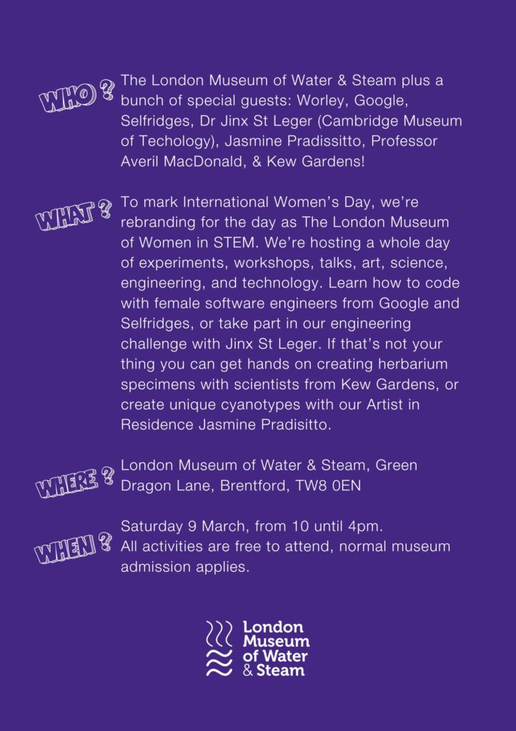 Purple graphic with white writing. The London Museum of Water & Steam plus a bunch of special guests: Worley, Google, Selfridges, Dr Jinx St Leger (Cambridge Museum of Techology), Jasmine Pradissitto, Professor Averil MacDonald, & Kew Gardens! To mark International Women’s Day, we’re rebranding for the day as The London Museum of Women in STEM. We’re hosting a whole day of experiments, workshops, talks, art, science, engineering, and technology. Learn how to code with female software engineers from Google and Selfridges, or take part in our engineering challenge with Jinx St Leger. If that’s not your thing you can get hands on creating herbarium specimens with scientists from Kew Gardens, or create unique cyanotypes with our Artist in Residence Jasmine Pradisitto. London Museum of Water & Steam, Green Dragon Lane, Brentford, TW8 0EN Saturday 9 March, from 10 until 4pm. All activities are free to attend, normal museum admission applies.